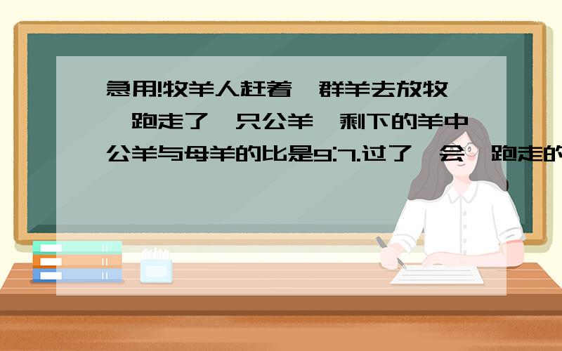 急用!牧羊人赶着一群羊去放牧,跑走了一只公羊,剩下的羊中公羊与母羊的比是9:7.过了一会,跑走的公羊回到羊群,却跑走了一只母羊,这时公羊与母羊的比是7:5.这群羊原来有几只?