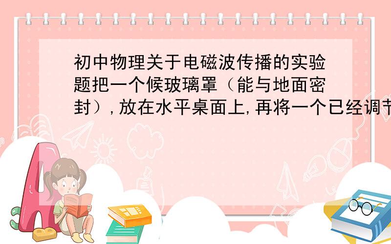 初中物理关于电磁波传播的实验题把一个候玻璃罩（能与地面密封）,放在水平桌面上,再将一个已经调节好正在收到音乐节目的收音机和一个正在通话的电话筒放入罩内,密封好,最后将玻璃罩