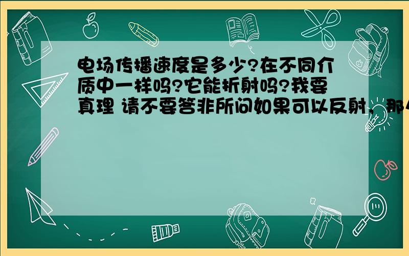 电场传播速度是多少?在不同介质中一样吗?它能折射吗?我要真理 请不要答非所问如果可以反射，那么电荷靠近墙就会被推远了！