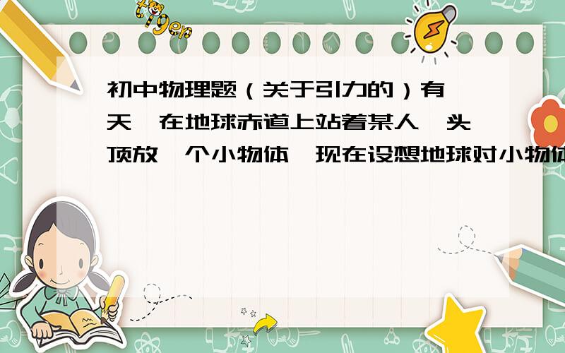 初中物理题（关于引力的）有一天,在地球赤道上站着某人,头顶放一个小物体,现在设想地球对小物体的引力突然消失,则数小时内,此人看到这个小物体（地球对人的引力不变）（）【问,小物