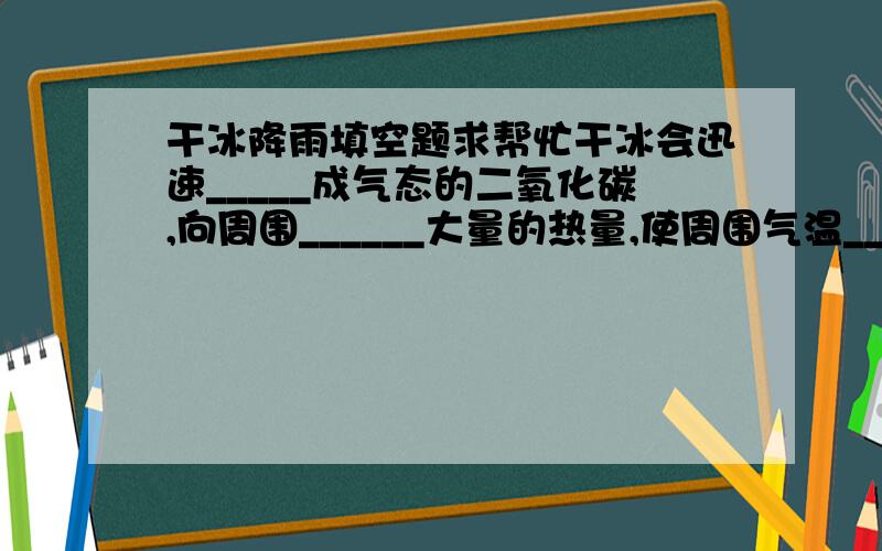 干冰降雨填空题求帮忙干冰会迅速_____成气态的二氧化碳,向周围______大量的热量,使周围气温______,空气中的水蒸气______成小水滴或______成小冰晶.小水滴和小冰晶一起下落时会遇到暖气流,小冰