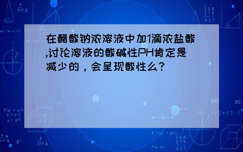 在醋酸钠浓溶液中加1滴浓盐酸,讨论溶液的酸碱性PH肯定是减少的，会呈现酸性么？