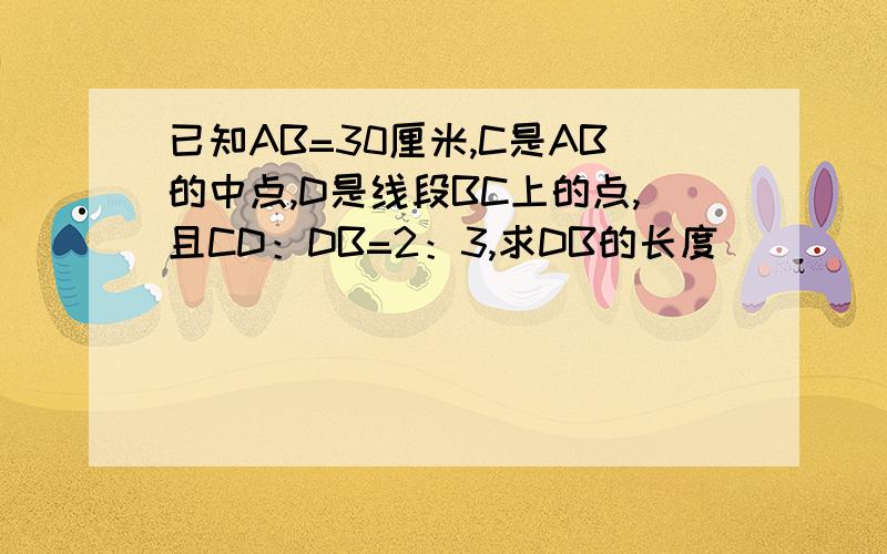 已知AB=30厘米,C是AB的中点,D是线段BC上的点,且CD：DB=2：3,求DB的长度