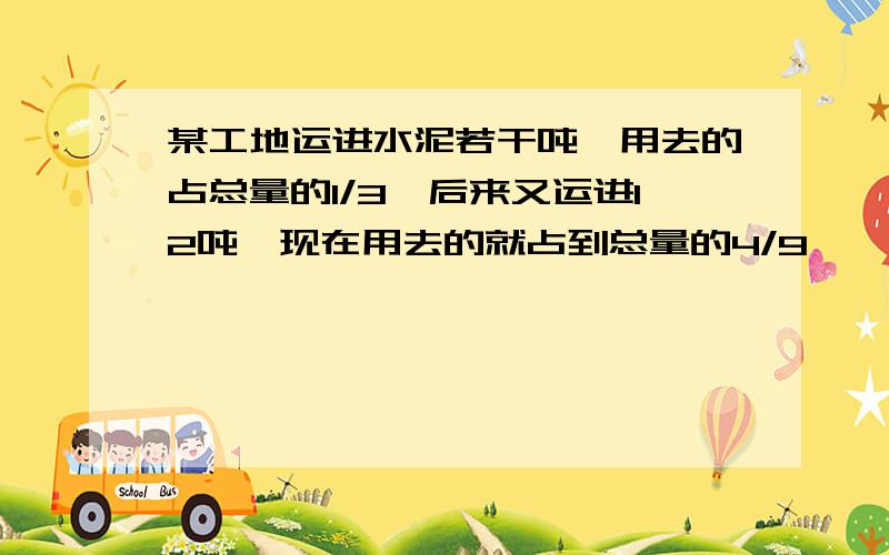 某工地运进水泥若干吨,用去的占总量的1/3,后来又运进12吨,现在用去的就占到总量的4/9,