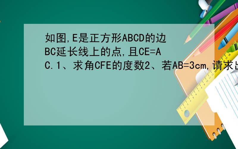 如图,E是正方形ABCD的边BC延长线上的点,且CE=AC.1、求角CFE的度数2、若AB=3cm,请求出△ACE的面积.