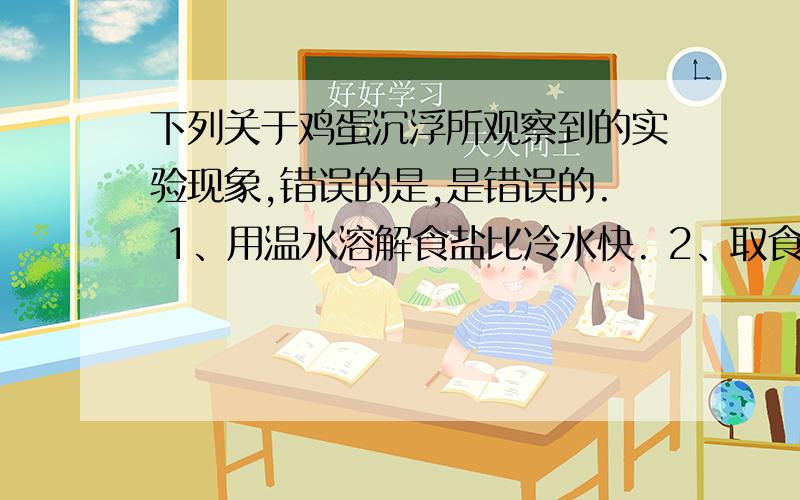 下列关于鸡蛋沉浮所观察到的实验现象,错误的是,是错误的. 1、用温水溶解食盐比冷水快. 2、取食盐的时2、取食盐的时候我们需要用到药匙.      3、鸡蛋沉浮与烧杯中加的食盐的多少有关.4、