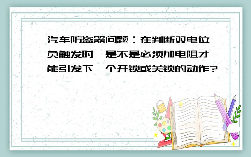 汽车防盗器问题：在判断双电位负触发时,是不是必须加电阻才能引发下一个开锁或关锁的动作?