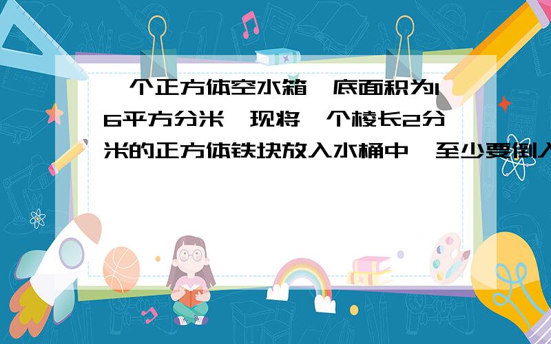 一个正方体空水箱,底面积为16平方分米,现将一个棱长2分米的正方体铁块放入水桶中,至少要倒入多少升水,才能将这个铁块淹没?（水面与铁块顶部持平就算淹没.）