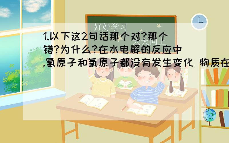 1.以下这2句话那个对?那个错?为什么?在水电解的反应中,氢原子和氧原子都没有发生变化 物质在变化中所表现出的性质 就是物质的化学性质2.在化学反应中 一定发生变化的是A.原子种类 B.分