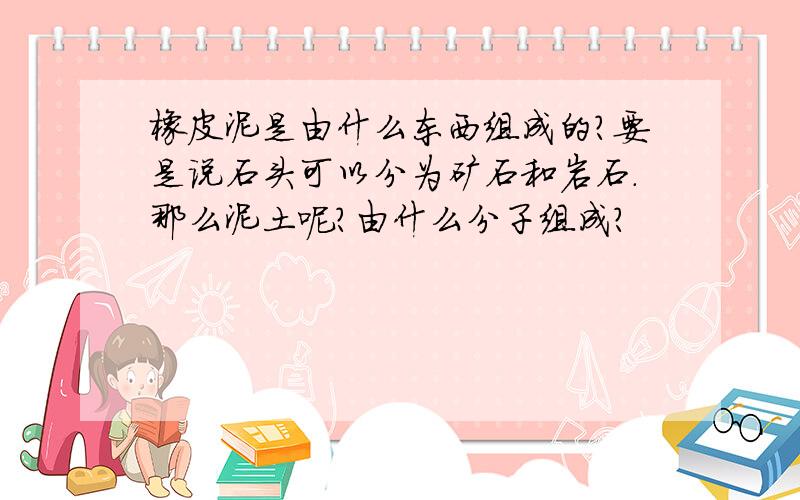 橡皮泥是由什么东西组成的?要是说石头可以分为矿石和岩石.那么泥土呢?由什么分子组成?