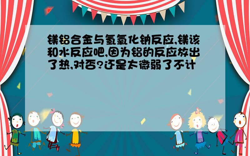 镁铝合金与氢氧化钠反应,镁该和水反应吧,因为铝的反应放出了热,对否?还是太微弱了不计