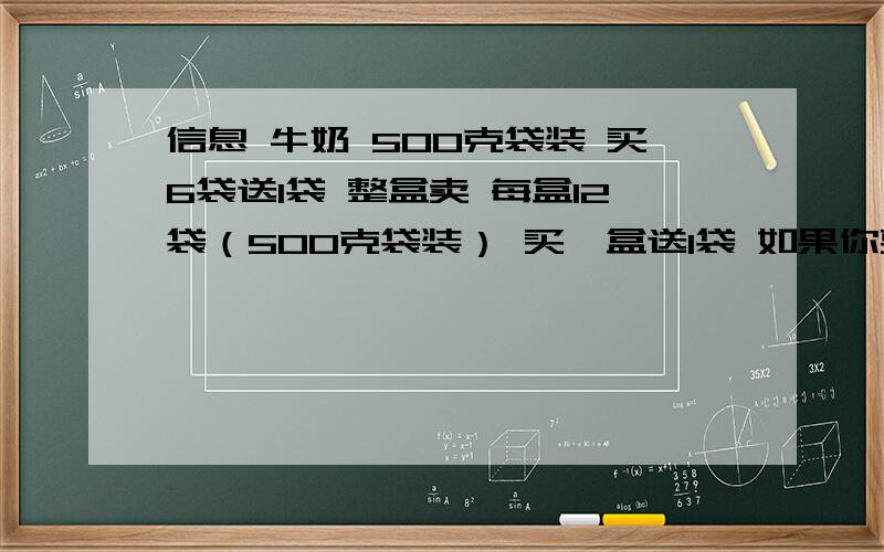 信息 牛奶 500克袋装 买6袋送1袋 整盒卖 每盒12袋（500克袋装） 买一盒送1袋 如果你要买牛奶 你会怎么买2·8元一袋 31元一盒