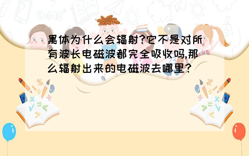 黑体为什么会辐射?它不是对所有波长电磁波都完全吸收吗,那么辐射出来的电磁波去哪里?