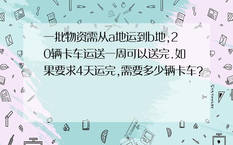 一批物资需从a地运到b地,20辆卡车运送一周可以送完.如果要求4天运完,需要多少辆卡车?