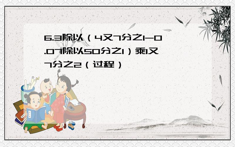 6.3除以（4又7分之1-0.07除以50分之1）乘1又7分之2（过程）