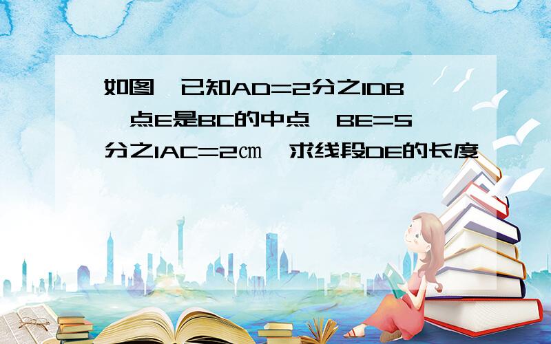 如图,已知AD=2分之1DB,点E是BC的中点,BE=5分之1AC=2㎝,求线段DE的长度