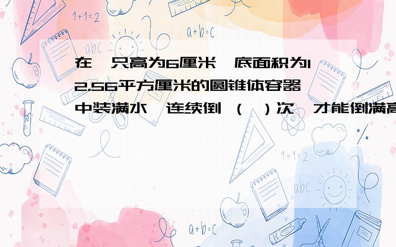 在一只高为6厘米,底面积为12.56平方厘米的圆锥体容器中装满水,连续倒 （ ）次,才能倒满高为20厘米,底为6.28平方厘米的圆柱体容积.