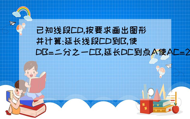 已知线段CD,按要求画出图形并计算:延长线段CD到B,使DB=二分之一CB,延长DC到点A使AC=2DB.若AB=8厘米,求出CD与AD的长