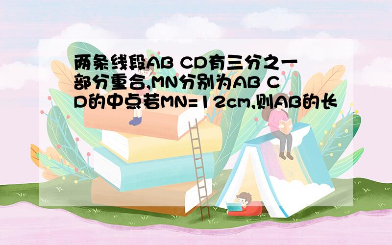 两条线段AB CD有三分之一部分重合,MN分别为AB CD的中点若MN=12cm,则AB的长