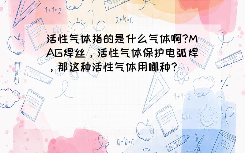 活性气体指的是什么气体啊?MAG焊丝，活性气体保护电弧焊，那这种活性气体用哪种？