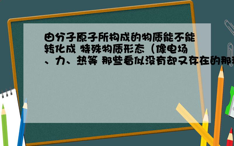 由分子原子所构成的物质能不能转化成 特殊物质形态（像电场、力、热等 那些看似没有却又存在的那种）那些由分、原子构成的能像波那样传播吗？