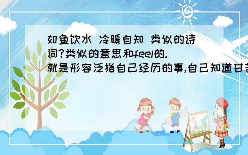 如鱼饮水 冷暖自知 类似的诗词?类似的意思和feel的.就是形容泛指自己经历的事,自己知道甘苦 类似的感觉的其实也不一定是一定这个一模一样的意思那种 淡淡的孤单 自我心情的 很美丽的诗