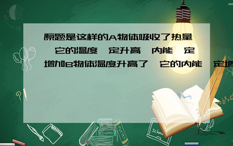 原题是这样的A物体吸收了热量,它的温度一定升高,内能一定增加B物体温度升高了,它的内能一定增加,一定吸收了热量C物体内能增加了,他一定吸收了热量D以上说法都不对