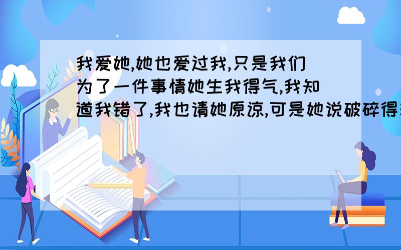 我爱她,她也爱过我,只是我们为了一件事情她生我得气,我知道我错了,我也请她原谅,可是她说破碎得玻璃能恢复到以前一样吗?到现在也有4个月了,我们现在得关系一直不太好.她现在不愿意和