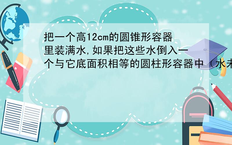 把一个高12cm的圆锥形容器里装满水,如果把这些水倒入一个与它底面积相等的圆柱形容器中（水未溢出）,水面的高度应是多少厘米?