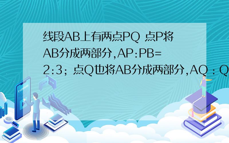 线段AB上有两点PQ 点P将AB分成两部分,AP:PB=2:3；点Q也将AB分成两部分,AQ：QB=4:1,则PQ=3cm.求AP、QB设未知数解,每份为X(老师说的）要有过程
