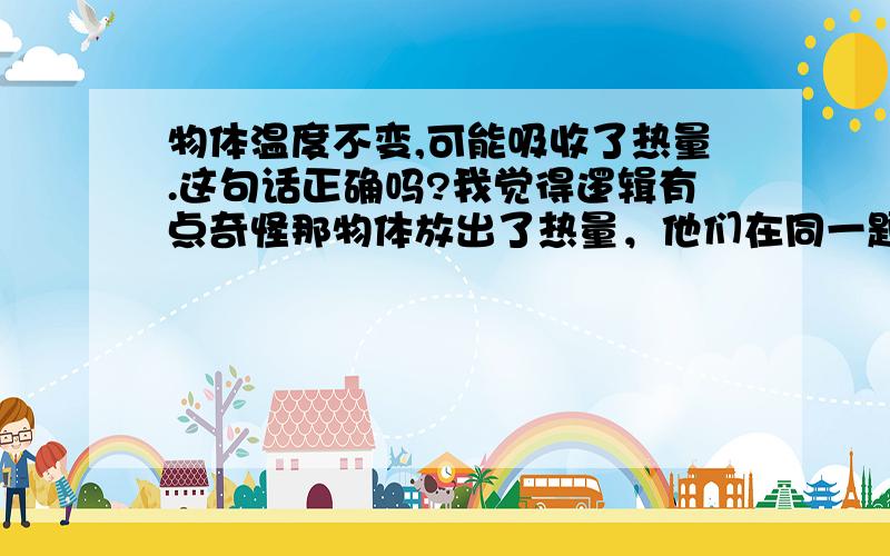 物体温度不变,可能吸收了热量.这句话正确吗?我觉得逻辑有点奇怪那物体放出了热量，他们在同一题里，只有一个是正确的。