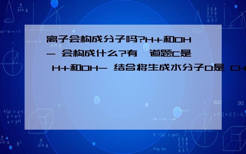 离子会构成分子吗?H+和OH- 会构成什么?有一道题C是 H+和OH- 结合将生成水分子D是 Cl+和Na- 结合将生成氯化钠分子哪一个是错,