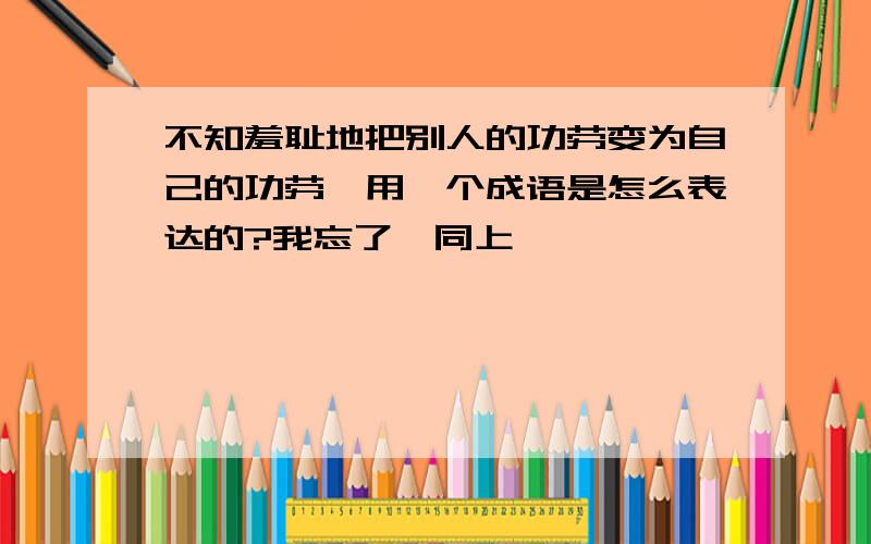 不知羞耻地把别人的功劳变为自己的功劳,用一个成语是怎么表达的?我忘了,同上