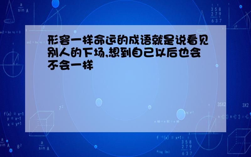 形容一样命运的成语就是说看见别人的下场,想到自己以后也会不会一样