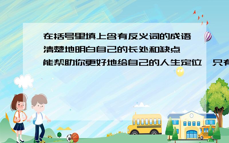 在括号里填上含有反义词的成语清楚地明白自己的长处和缺点,能帮助你更好地给自己的人生定位,只有学会（）,才可以在生活舞台上跳出精彩的舞步