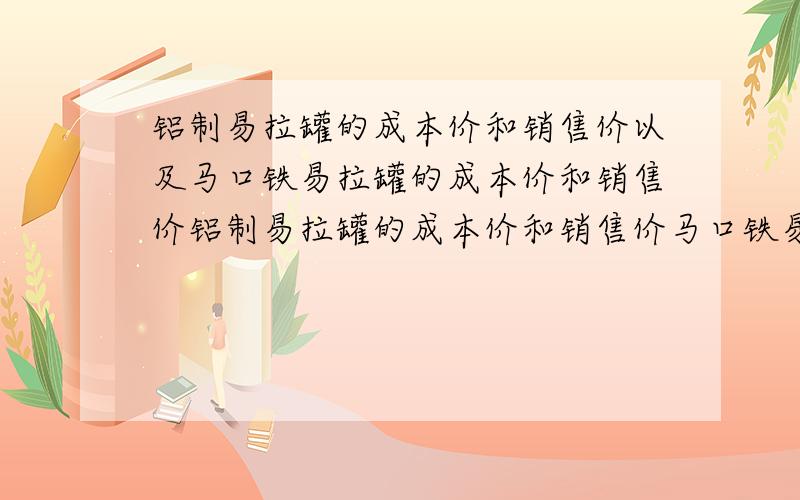 铝制易拉罐的成本价和销售价以及马口铁易拉罐的成本价和销售价铝制易拉罐的成本价和销售价马口铁易拉罐的成本价和销售价钢制易拉罐的成本价和销售价请知道的高手告知!