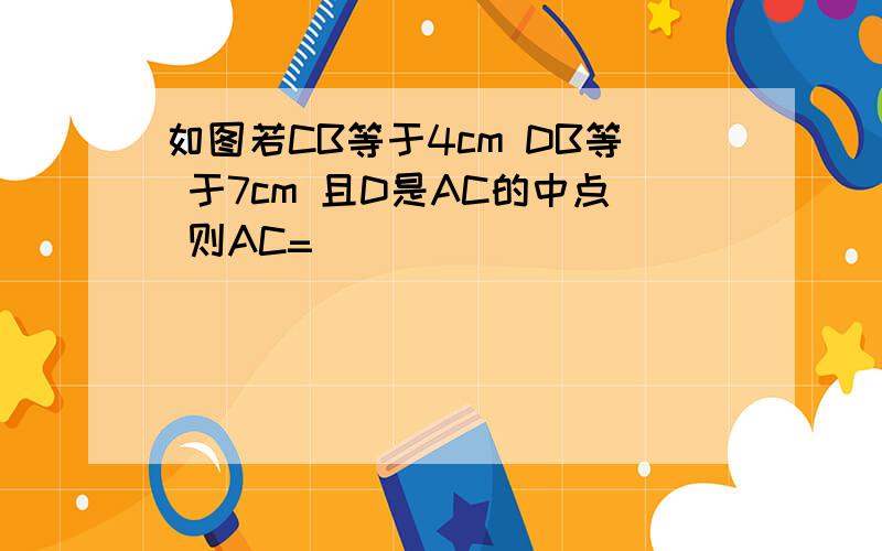 如图若CB等于4cm DB等 于7cm 且D是AC的中点 则AC=