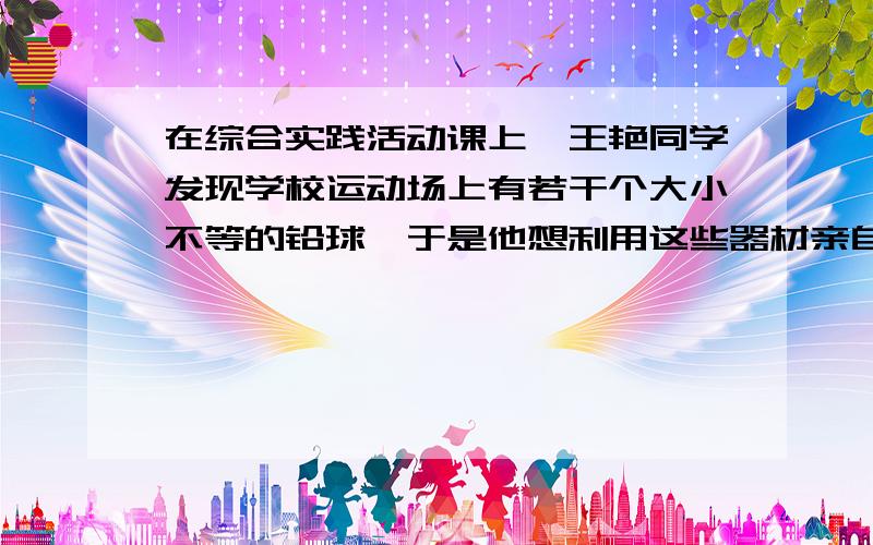 在综合实践活动课上、王艳同学发现学校运动场上有若干个大小不等的铅球、于是他想利用这些器材亲自检验一下“重力势能的大小与哪些因素有关”