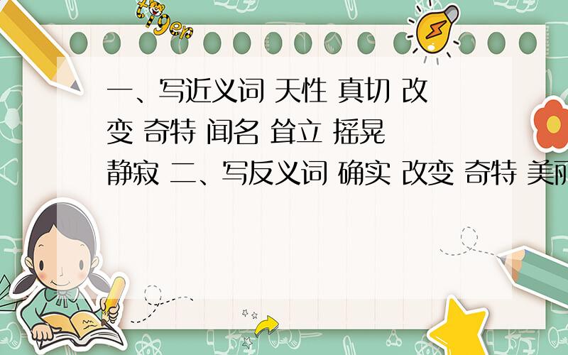 一、写近义词 天性 真切 改变 奇特 闻名 耸立 摇晃 静寂 二、写反义词 确实 改变 奇特 美丽 簇拥 耸立还有 操纵自如 金钱可以买来书本,但买不来知识.金钱可以买来 ,但买不来 .金钱可以买