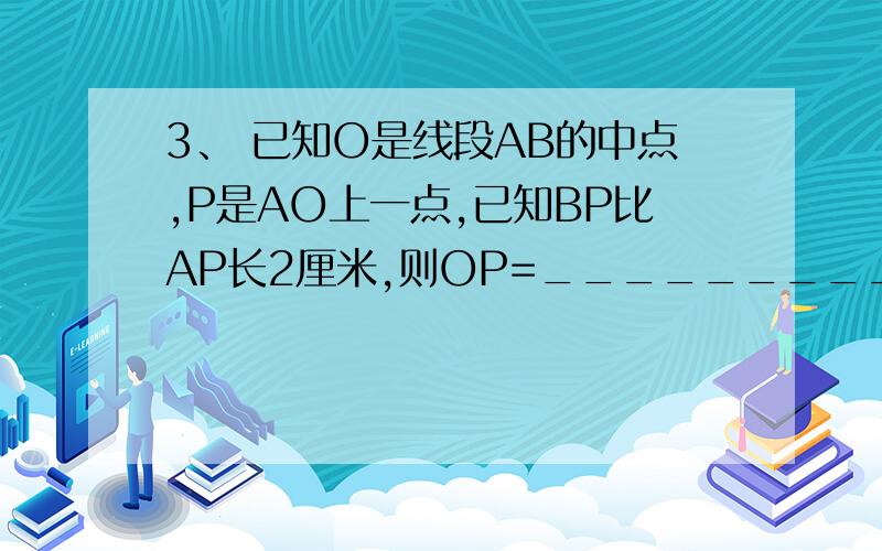 3、 已知O是线段AB的中点,P是AO上一点,已知BP比AP长2厘米,则OP=___________厘米.