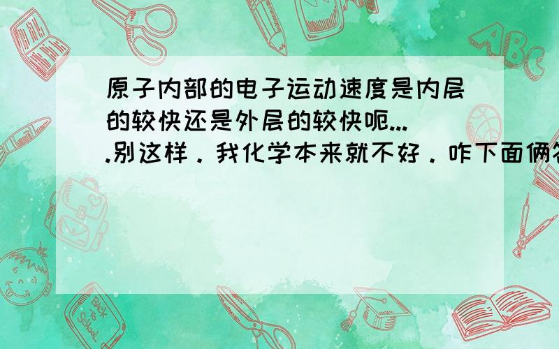 原子内部的电子运动速度是内层的较快还是外层的较快呃....别这样。我化学本来就不好。咋下面俩答案不一样呢