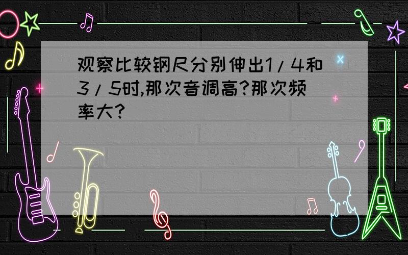 观察比较钢尺分别伸出1/4和3/5时,那次音调高?那次频率大?