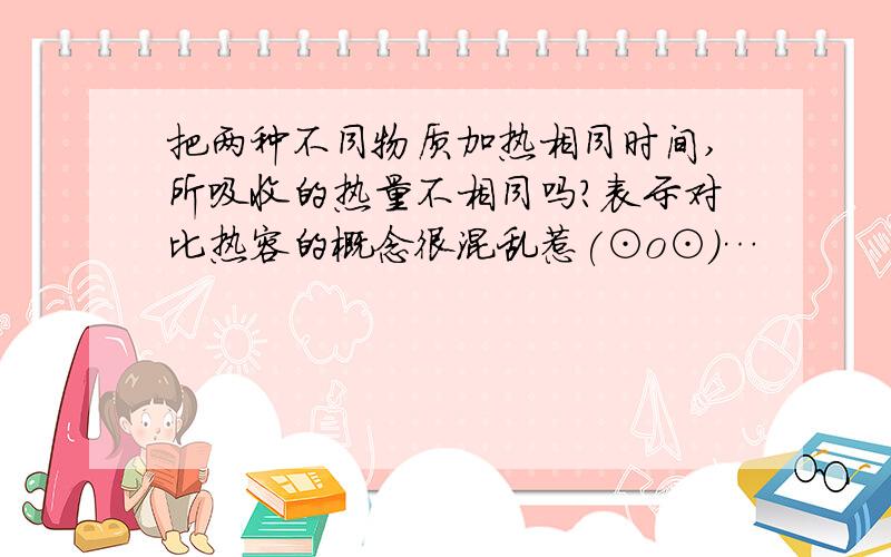 把两种不同物质加热相同时间,所吸收的热量不相同吗?表示对比热容的概念很混乱惹(⊙o⊙)…