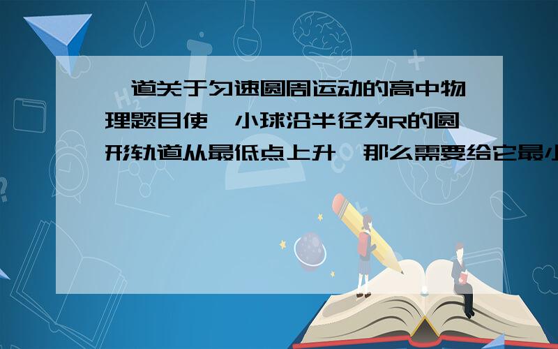 一道关于匀速圆周运动的高中物理题目使一小球沿半径为R的圆形轨道从最低点上升,那么需要给它最小速度是多大时,才能使它达到轨道的最高点?