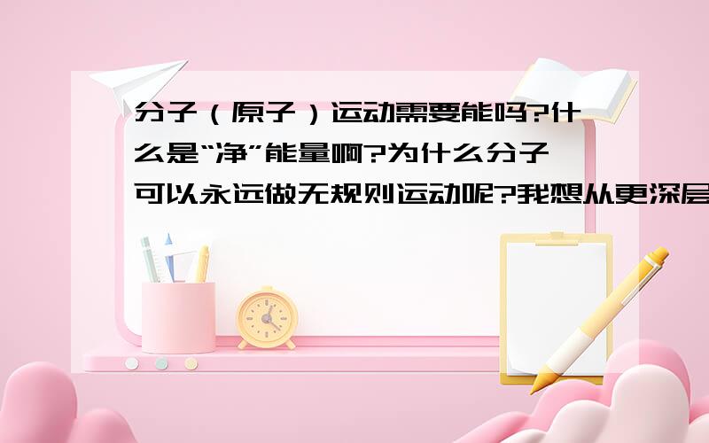 分子（原子）运动需要能吗?什么是“净”能量啊?为什么分子可以永远做无规则运动呢?我想从更深层去探索分子运动原因希望大家支持帮助