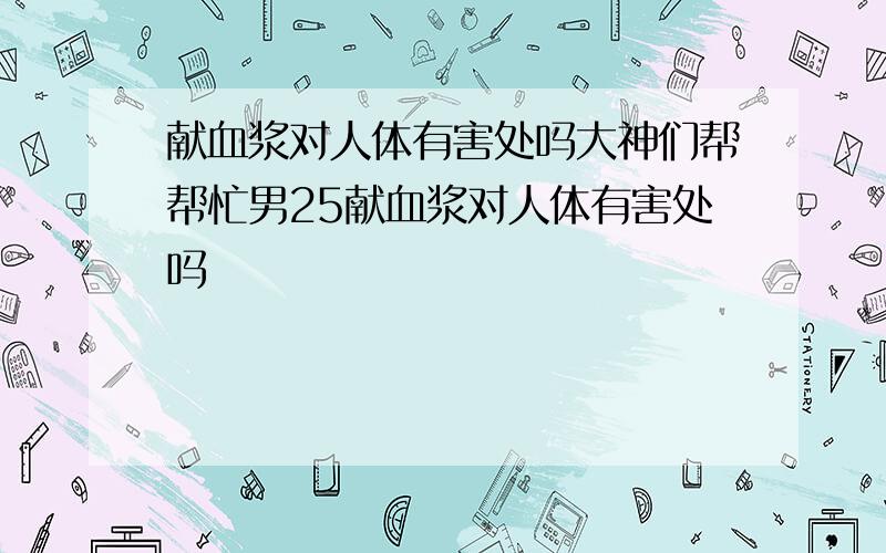 献血浆对人体有害处吗大神们帮帮忙男25献血浆对人体有害处吗