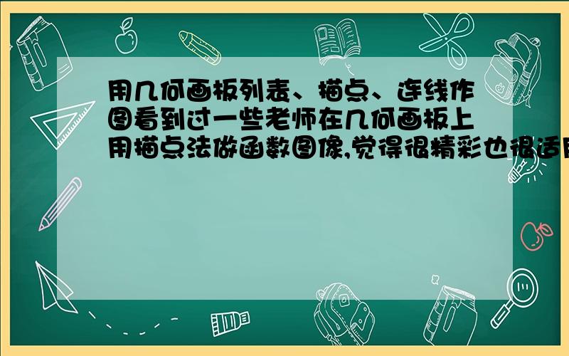 用几何画板列表、描点、连线作图看到过一些老师在几何画板上用描点法做函数图像,觉得很精彩也很适用,请大侠指点,说几个有关的链接也可以（一定要有列表、描点、连线作图的详细过程