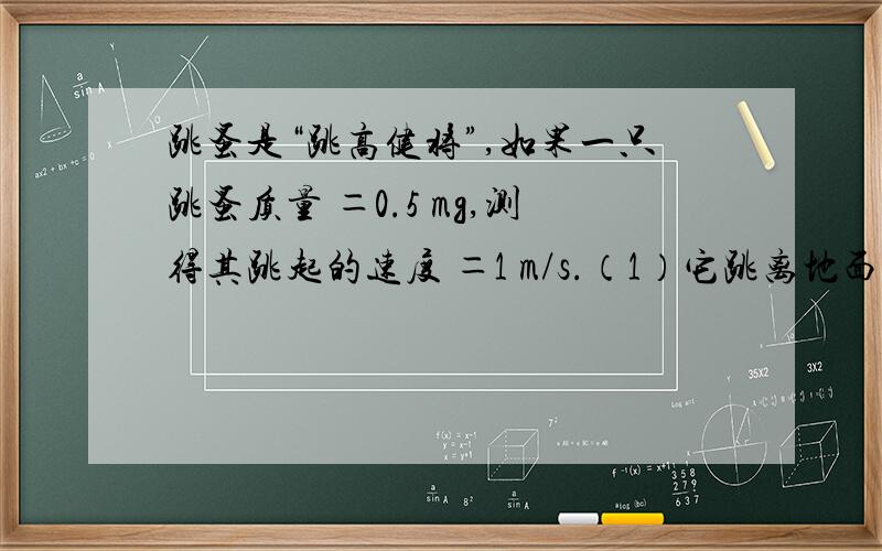 跳蚤是“跳高健将”,如果一只跳蚤质量 ＝0.5 mg,测得其跳起的速度 ＝1 m/s.（1）它跳离地面时的动能是多大?（2）设跳蚤腿长 约0.4 mm（即起跳距离）,那么它的起跳时间约多大?输出功率为多大