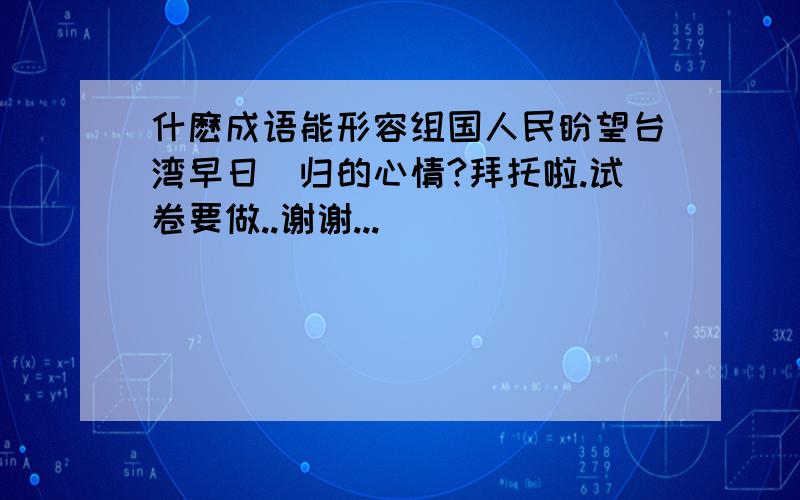 什麽成语能形容组国人民盼望台湾早日囬归的心情?拜托啦.试卷要做..谢谢...