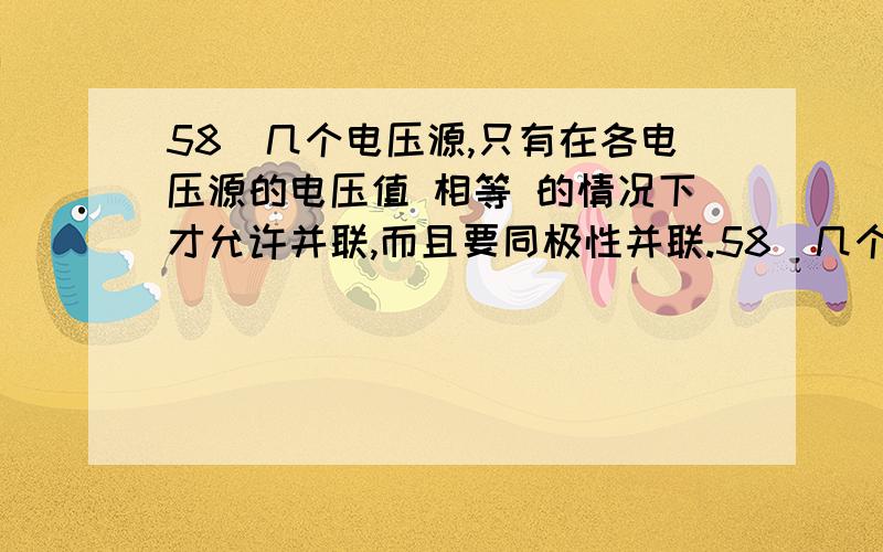 58．几个电压源,只有在各电压源的电压值 相等 的情况下才允许并联,而且要同极性并联.58．几个电压源,只有在各电压源的电压值 相等 的情况下才允许并联,而且要同极性并联.(2)59．几个电流